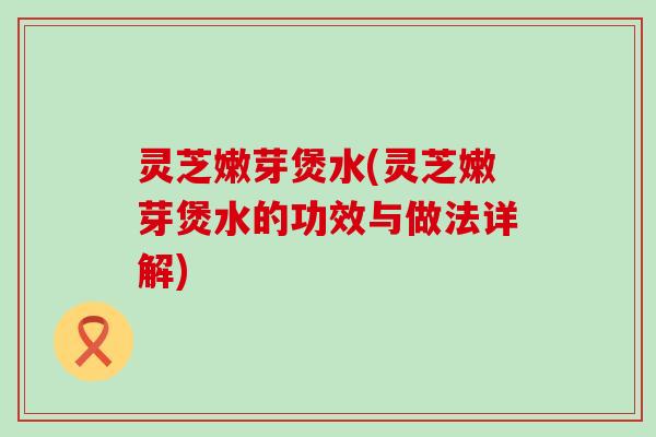 灵芝嫩芽煲水(灵芝嫩芽煲水的功效与做法详解)
