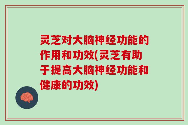 灵芝对大脑神经功能的作用和功效(灵芝有助于提高大脑神经功能和健康的功效)