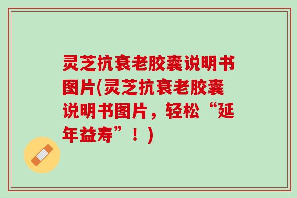 灵芝抗衰老胶囊说明书图片(灵芝抗衰老胶囊说明书图片，轻松“延年益寿”！)