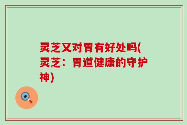 灵芝又对胃有好处吗(灵芝：胃道健康的守护神)