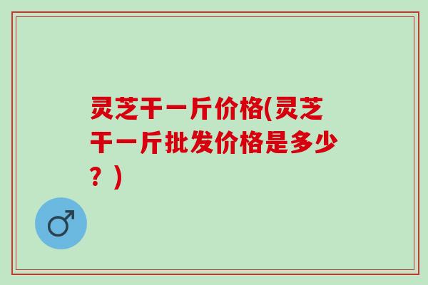 灵芝干一斤价格(灵芝干一斤批发价格是多少？)