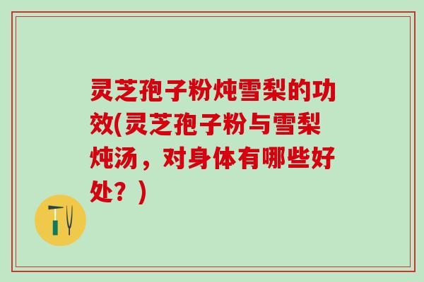 灵芝孢子粉炖雪梨的功效(灵芝孢子粉与雪梨炖汤，对身体有哪些好处？)
