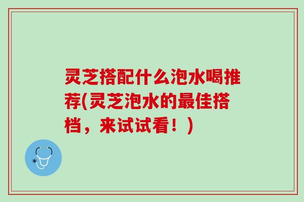 灵芝搭配什么泡水喝推荐(灵芝泡水的最佳搭档，来试试看！)
