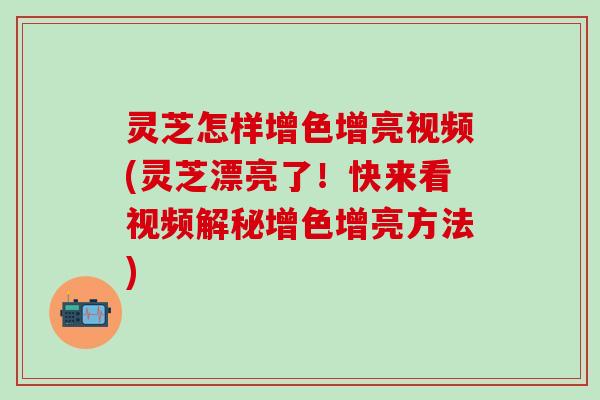 灵芝怎样增色增亮视频(灵芝漂亮了！快来看视频解秘增色增亮方法)
