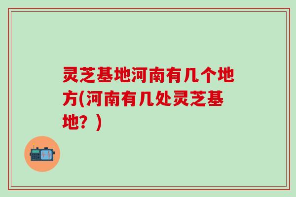 灵芝基地河南有几个地方(河南有几处灵芝基地？)