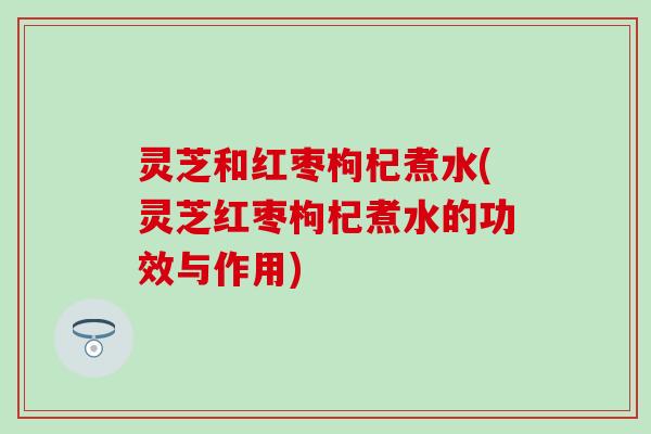 灵芝和红枣枸杞煮水(灵芝红枣枸杞煮水的功效与作用)