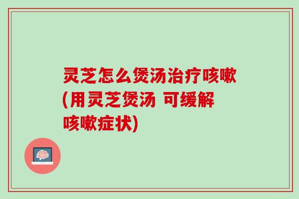 灵芝怎么煲汤治疗咳嗽(用灵芝煲汤 可缓解咳嗽症状)