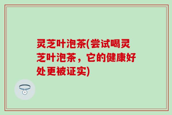 灵芝叶泡茶(尝试喝灵芝叶泡茶，它的健康好处更被证实)