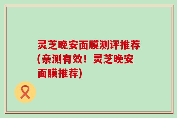 灵芝晚安面膜测评推荐(亲测有效！灵芝晚安面膜推荐)