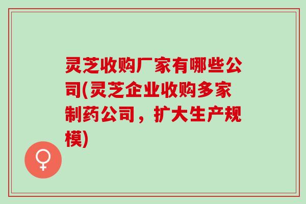 灵芝收购厂家有哪些公司(灵芝企业收购多家制药公司，扩大生产规模)