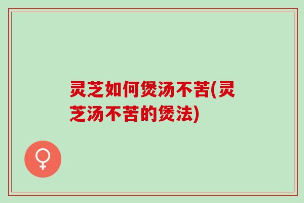 灵芝如何煲汤不苦(灵芝汤不苦的煲法)