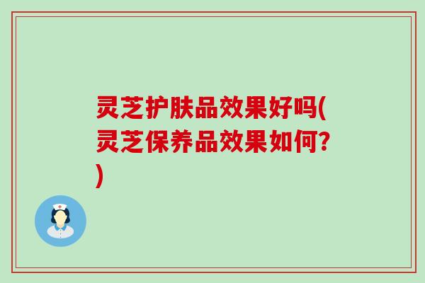 灵芝护肤品效果好吗(灵芝保养品效果如何？)