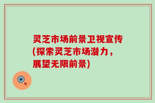 灵芝市场前景卫视宣传(探索灵芝市场潜力，展望无限前景)