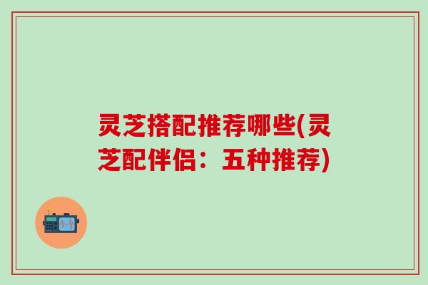 灵芝搭配推荐哪些(灵芝配伴侣：五种推荐)