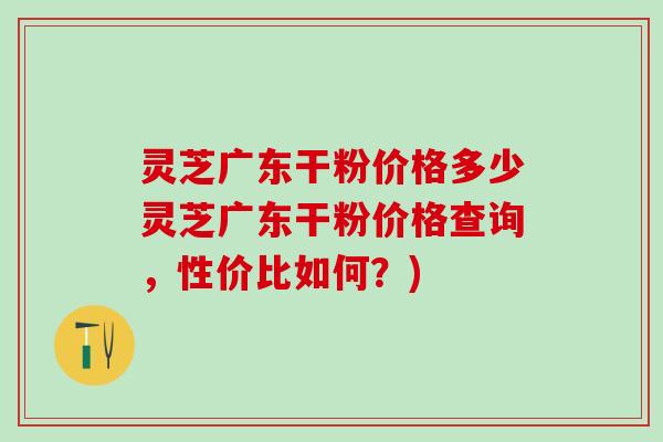 灵芝广东干粉价格多少灵芝广东干粉价格查询，性价比如何？)