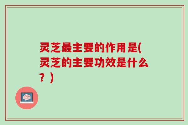 灵芝最主要的作用是(灵芝的主要功效是什么？)