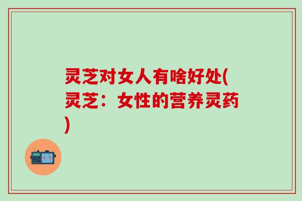灵芝对女人有啥好处(灵芝：女性的营养灵药)