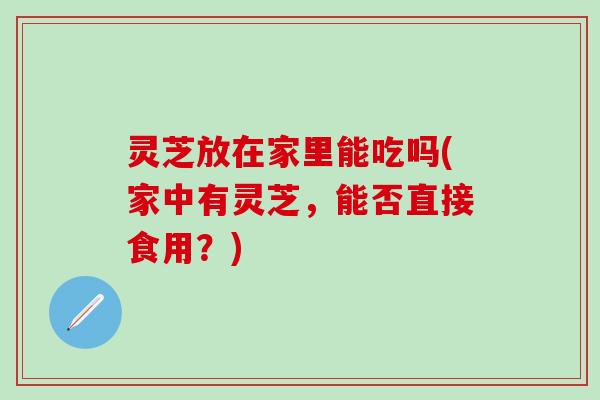 灵芝放在家里能吃吗(家中有灵芝，能否直接食用？)