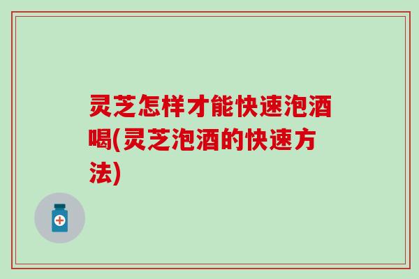 灵芝怎样才能快速泡酒喝(灵芝泡酒的快速方法)