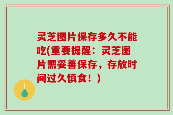 灵芝图片保存多久不能吃(重要提醒：灵芝图片需妥善保存，存放时间过久慎食！)