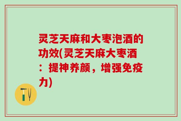 灵芝天麻和大枣泡酒的功效(灵芝天麻大枣酒：提神养颜，增强免疫力)