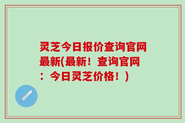 灵芝今日报价查询官网最新(最新！查询官网：今日灵芝价格！)