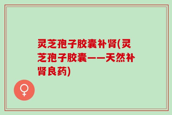 灵芝孢子胶囊补肾(灵芝孢子胶囊——天然补肾良药)