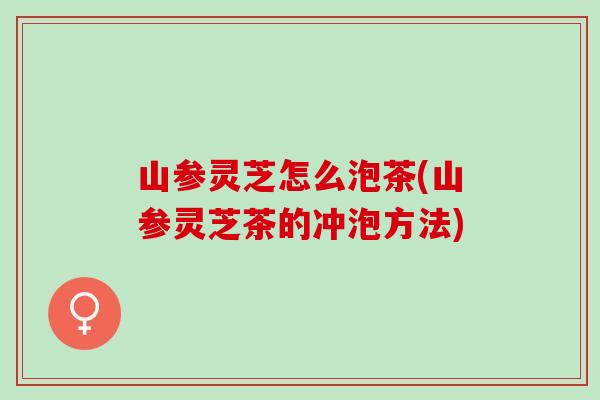 山参灵芝怎么泡茶(山参灵芝茶的冲泡方法)
