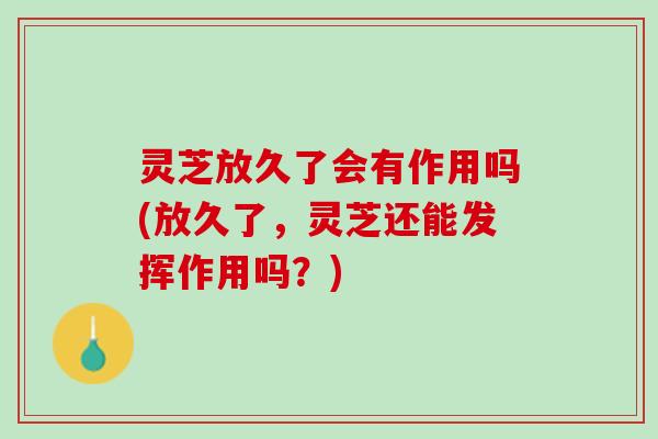 灵芝放久了会有作用吗(放久了，灵芝还能发挥作用吗？)