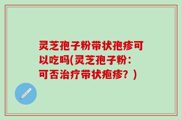 灵芝孢子粉带状孢疹可以吃吗(灵芝孢子粉：可否治疗带状疱疹？)