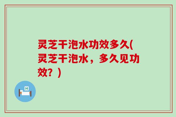 灵芝干泡水功效多久(灵芝干泡水，多久见功效？)