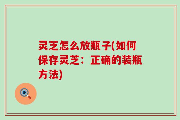 灵芝怎么放瓶子(如何保存灵芝：正确的装瓶方法)