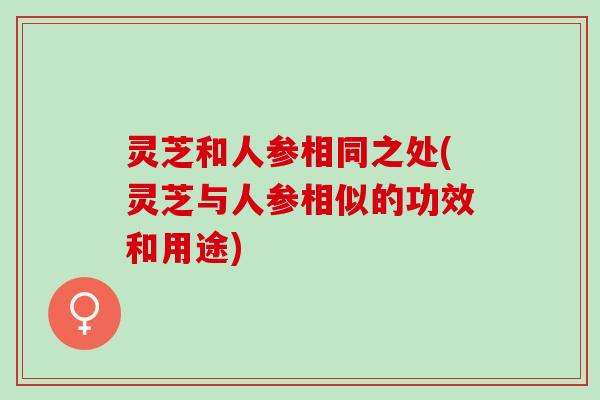 灵芝和人参相同之处(灵芝与人参相似的功效和用途)