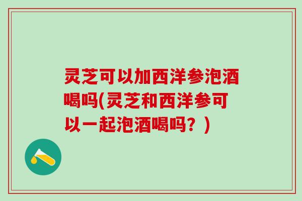 灵芝可以加西洋参泡酒喝吗(灵芝和西洋参可以一起泡酒喝吗？)