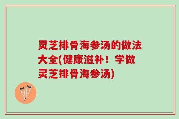 灵芝排骨海参汤的做法大全(健康滋补！学做灵芝排骨海参汤)