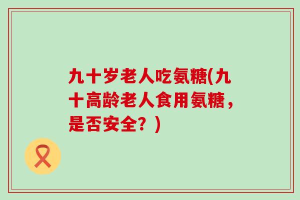 九十岁老人吃氨糖(九十高龄老人食用氨糖，是否安全？)