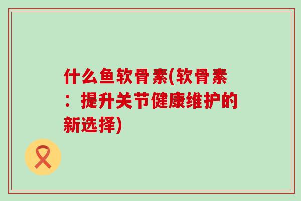 什么鱼软骨素(软骨素：提升关节健康维护的新选择)