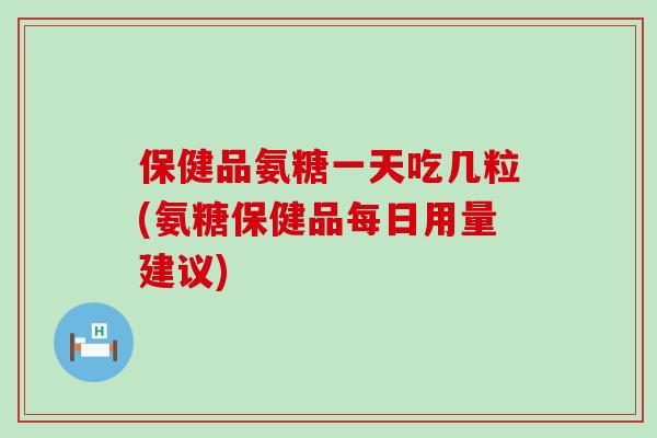 保健品氨糖一天吃几粒(氨糖保健品每日用量建议)
