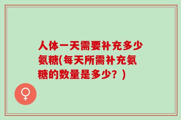 人体一天需要补充多少氨糖(每天所需补充氨糖的数量是多少?) 人体一天需要补充多少氨糖(每天所需补充氨糖的数量是多少?)
