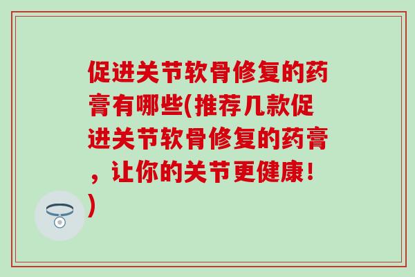 促进关节软骨修复的药膏有哪些(推荐几款促进关节软骨修复的药膏，让你的关节更健康！)