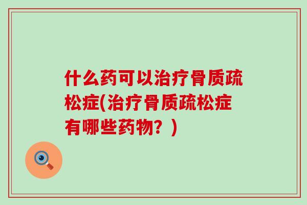 什么药可以治疗骨质疏松症(治疗骨质疏松症有哪些药物？)