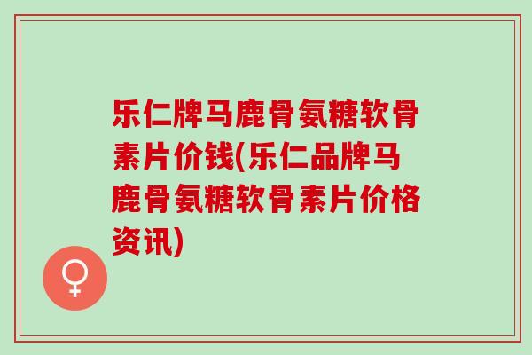 乐仁牌马鹿骨氨糖软骨素片价钱(乐仁品牌马鹿骨氨糖软骨素片价格资讯)