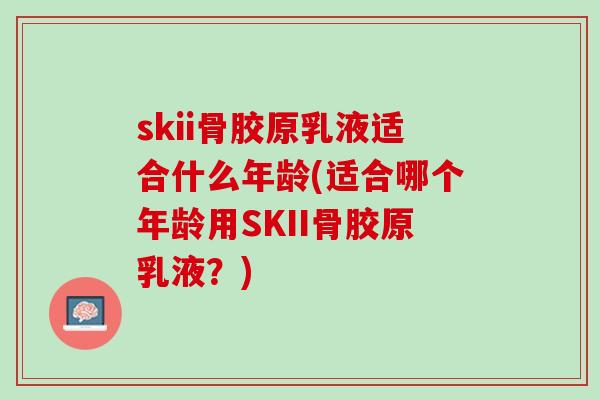 skii骨胶原乳液适合什么年龄(适合哪个年龄用SKII骨胶原乳液？)