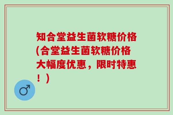 知合堂益生菌软糖价格(合堂益生菌软糖价格大幅度优惠，限时特惠！)