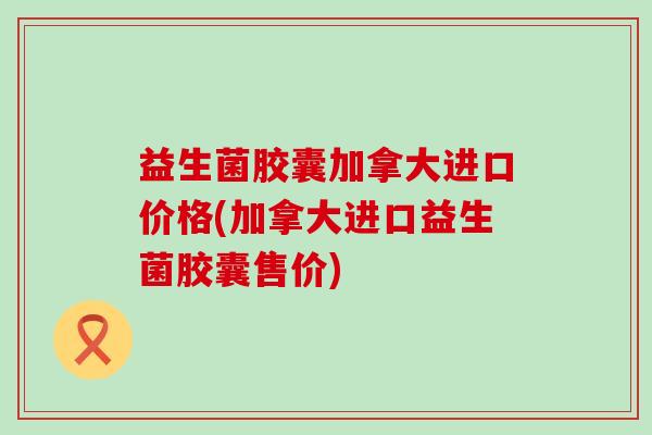 益生菌胶囊加拿大进口价格(加拿大进口益生菌胶囊售价)