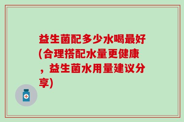益生菌配多少水喝最好(合理搭配水量更健康，益生菌水用量建议分享)