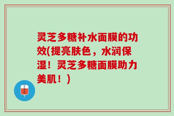 灵芝多糖补水面膜的功效(提亮肤色，水润保湿！灵芝多糖面膜助力美肌！)