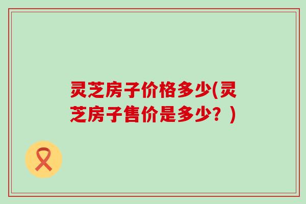 灵芝房子价格多少(灵芝房子售价是多少？)