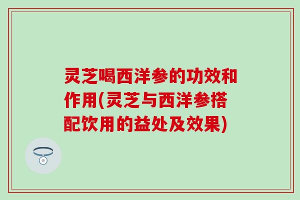 灵芝喝西洋参的功效和作用(灵芝与西洋参搭配饮用的益处及效果)