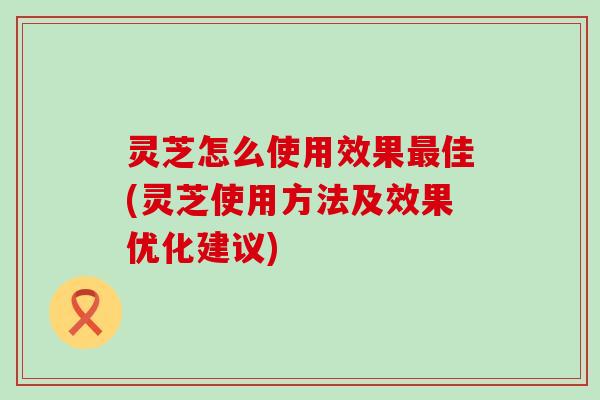 灵芝怎么使用效果最佳(灵芝使用方法及效果优化建议)
